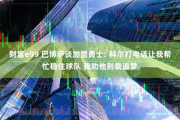 财富e99 巴博萨谈加盟勇士: 科尔打电话让我帮忙稳住球队 我劝他别裁追梦