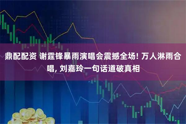 鼎配配资 谢霆锋暴雨演唱会震撼全场! 万人淋雨合唱, 刘嘉玲一句话道破真相