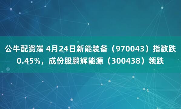 公牛配资端 4月24日新能装备（970043）指数跌0.45%，成份股鹏辉能源（300438）领跌