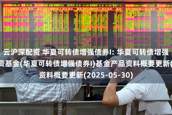云沪深配资 华夏可转债增强债券I: 华夏可转债增强债券型证券投资基金(华夏可转债增强债券I)基金产品资料概要更新(2025-05-30)