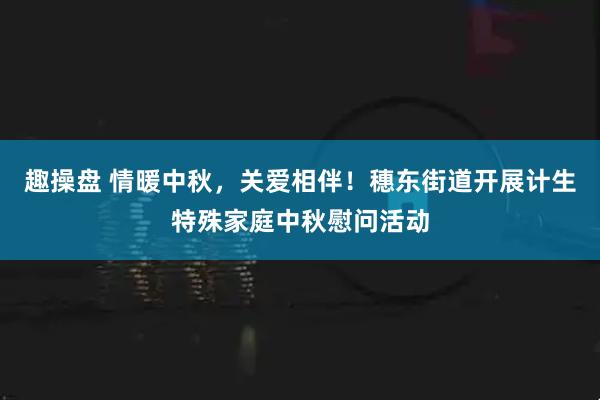 趣操盘 情暖中秋，关爱相伴！穗东街道开展计生特殊家庭中秋慰问活动