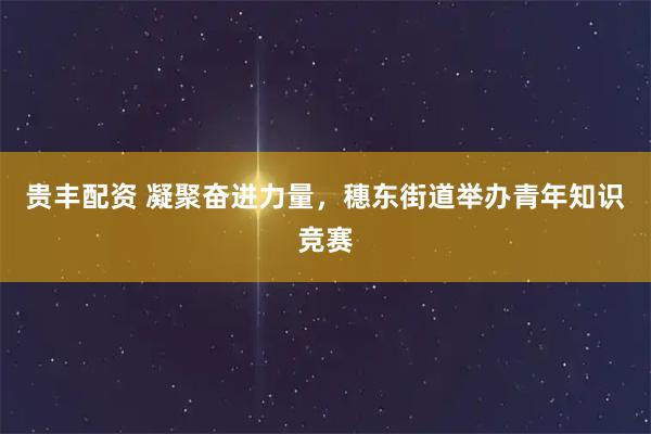 贵丰配资 凝聚奋进力量，穗东街道举办青年知识竞赛