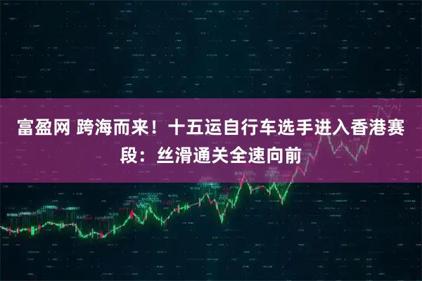 富盈网 跨海而来！十五运自行车选手进入香港赛段：丝滑通关全速向前